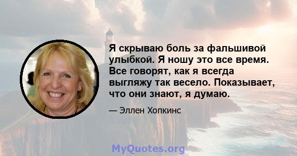 Я скрываю боль за фальшивой улыбкой. Я ношу это все время. Все говорят, как я всегда выгляжу так весело. Показывает, что они знают, я думаю.