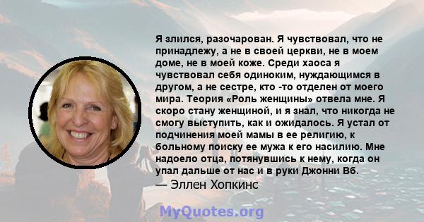 Я злился, разочарован. Я чувствовал, что не принадлежу, а не в своей церкви, не в моем доме, не в моей коже. Среди хаоса я чувствовал себя одиноким, нуждающимся в другом, а не сестре, кто -то отделен от моего мира.