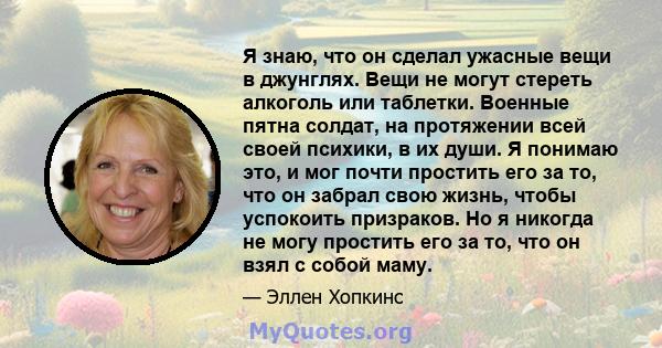 Я знаю, что он сделал ужасные вещи в джунглях. Вещи не могут стереть алкоголь или таблетки. Военные пятна солдат, на протяжении всей своей психики, в их души. Я понимаю это, и мог почти простить его за то, что он забрал 