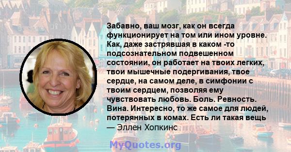 Забавно, ваш мозг, как он всегда функционирует на том или ином уровне. Как, даже застрявшая в каком -то подсознательном подвешенном состоянии, он работает на твоих легких, твои мышечные подергивания, твое сердце, на