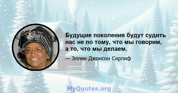 Будущие поколения будут судить нас не по тому, что мы говорим, а то, что мы делаем.