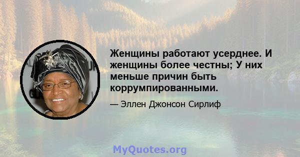 Женщины работают усерднее. И женщины более честны; У них меньше причин быть коррумпированными.