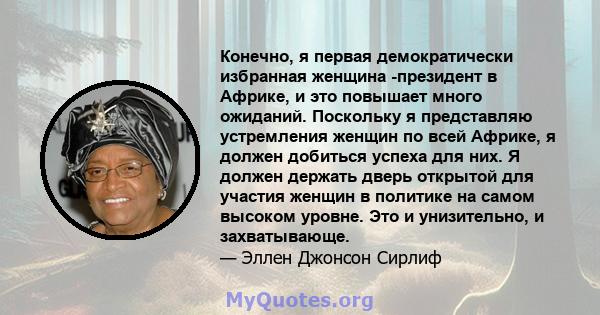 Конечно, я первая демократически избранная женщина -президент в Африке, и это повышает много ожиданий. Поскольку я представляю устремления женщин по всей Африке, я должен добиться успеха для них. Я должен держать дверь