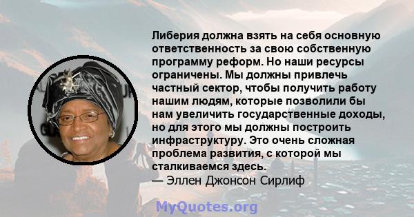 Либерия должна взять на себя основную ответственность за свою собственную программу реформ. Но наши ресурсы ограничены. Мы должны привлечь частный сектор, чтобы получить работу нашим людям, которые позволили бы нам