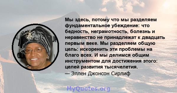 Мы здесь, потому что мы разделяем фундаментальное убеждение: что бедность, неграмотность, болезнь и неравенство не принадлежат к двадцать первым веке. Мы разделяем общую цель: искоренить эти проблемы на благо всех. И мы 