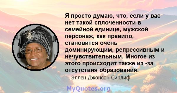 Я просто думаю, что, если у вас нет такой сплоченности в семейной единице, мужской персонаж, как правило, становится очень доминирующим, репрессивным и нечувствительным. Многое из этого происходит также из -за