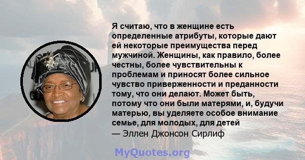 Я считаю, что в женщине есть определенные атрибуты, которые дают ей некоторые преимущества перед мужчиной. Женщины, как правило, более честны, более чувствительны к проблемам и приносят более сильное чувство