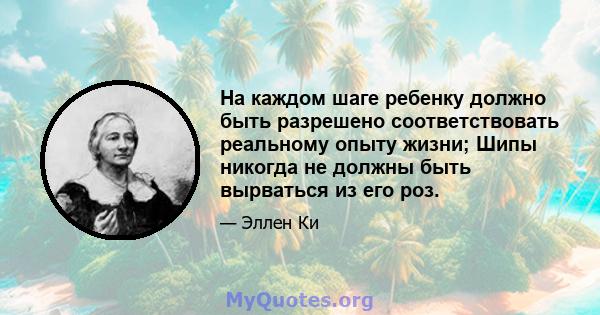 На каждом шаге ребенку должно быть разрешено соответствовать реальному опыту жизни; Шипы никогда не должны быть вырваться из его роз.