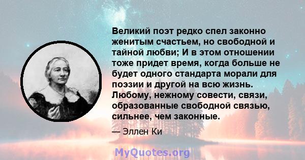 Великий поэт редко спел законно женитым счастьем, но свободной и тайной любви; И в этом отношении тоже придет время, когда больше не будет одного стандарта морали для поэзии и другой на всю жизнь. Любому, нежному