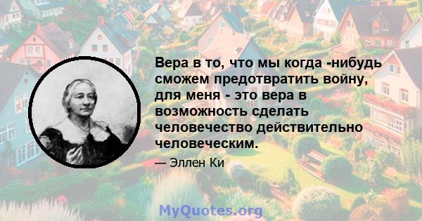 Вера в то, что мы когда -нибудь сможем предотвратить войну, для меня - это вера в возможность сделать человечество действительно человеческим.