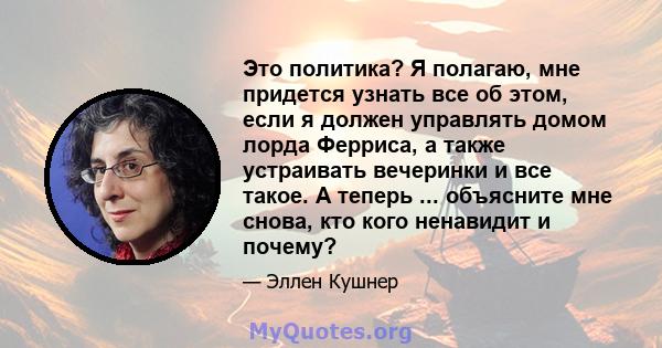 Это политика? Я полагаю, мне придется узнать все об этом, если я должен управлять домом лорда Ферриса, а также устраивать вечеринки и все такое. А теперь ... объясните мне снова, кто кого ненавидит и почему?