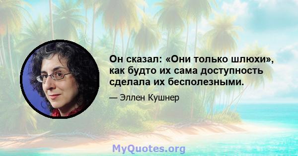 Он сказал: «Они только шлюхи», как будто их сама доступность сделала их бесполезными.