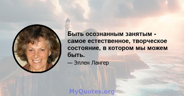 Быть осознанным занятым - самое естественное, творческое состояние, в котором мы можем быть.