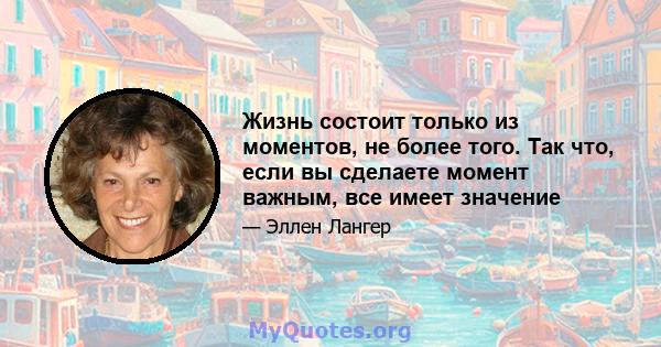 Жизнь состоит только из моментов, не более того. Так что, если вы сделаете момент важным, все имеет значение