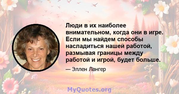 Люди в их наиболее внимательном, когда они в игре. Если мы найдем способы насладиться нашей работой, размывая границы между работой и игрой, будет больше.