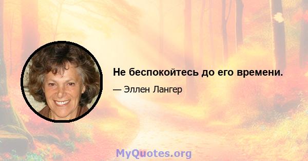 Не беспокойтесь до его времени.