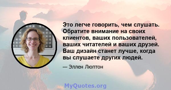 Это легче говорить, чем слушать. Обратите внимание на своих клиентов, ваших пользователей, ваших читателей и ваших друзей. Ваш дизайн станет лучше, когда вы слушаете других людей.