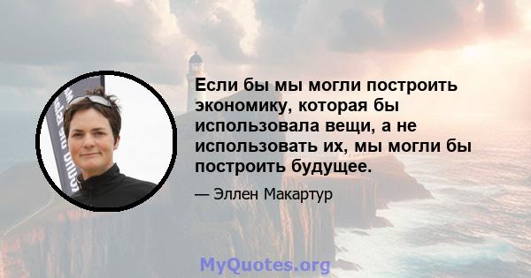 Если бы мы могли построить экономику, которая бы использовала вещи, а не использовать их, мы могли бы построить будущее.