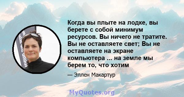 Когда вы плыте на лодке, вы берете с собой минимум ресурсов. Вы ничего не тратите. Вы не оставляете свет; Вы не оставляете на экране компьютера ... на земле мы берем то, что хотим