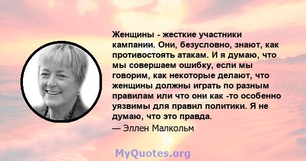 Женщины - жесткие участники кампании. Они, безусловно, знают, как противостоять атакам. И я думаю, что мы совершаем ошибку, если мы говорим, как некоторые делают, что женщины должны играть по разным правилам или что они 