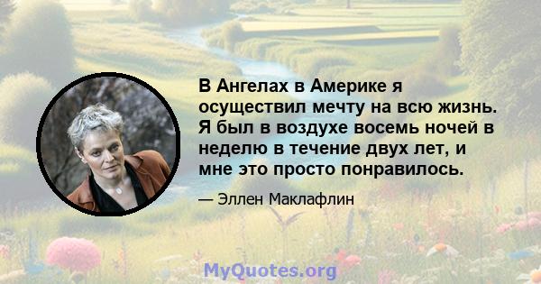 В Ангелах в Америке я осуществил мечту на всю жизнь. Я был в воздухе восемь ночей в неделю в течение двух лет, и мне это просто понравилось.