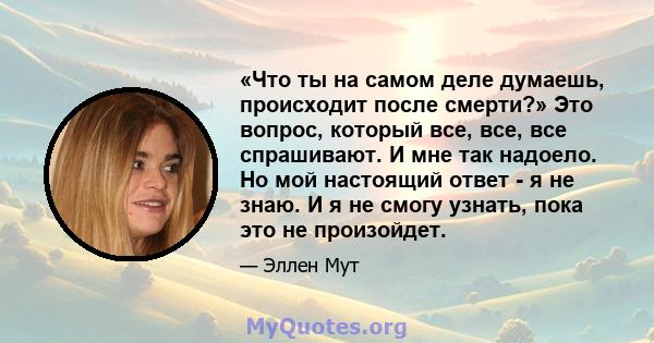 «Что ты на самом деле думаешь, происходит после смерти?» Это вопрос, который все, все, все спрашивают. И мне так надоело. Но мой настоящий ответ - я не знаю. И я не смогу узнать, пока это не произойдет.