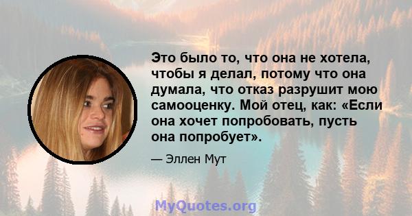 Это было то, что она не хотела, чтобы я делал, потому что она думала, что отказ разрушит мою самооценку. Мой отец, как: «Если она хочет попробовать, пусть она попробует».