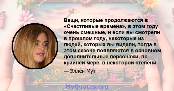 Вещи, которые продолжаются в «Счастливые времена», в этом году очень смешные, и если вы смотрели в прошлом году, некоторые из людей, которых вы видели, тогда в этом сезоне появляются в основном дополнительные персонажи, 