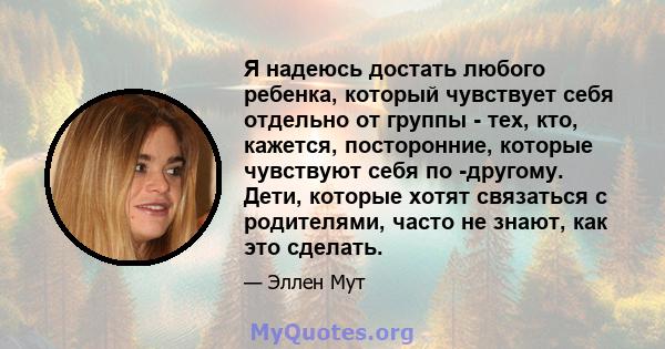 Я надеюсь достать любого ребенка, который чувствует себя отдельно от группы - тех, кто, кажется, посторонние, которые чувствуют себя по -другому. Дети, которые хотят связаться с родителями, часто не знают, как это