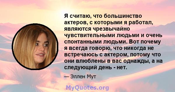 Я считаю, что большинство актеров, с которыми я работал, являются чрезвычайно чувствительными людьми и очень спонтанными людьми. Вот почему я всегда говорю, что никогда не встречаюсь с актером, потому что они влюблены в 