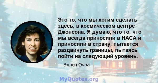 Это то, что мы хотим сделать здесь, в космическом центре Джонсона. Я думаю, что то, что мы всегда приносили в НАСА и приносили в страну, пытается раздвинуть границы, пытаясь пойти на следующий уровень.