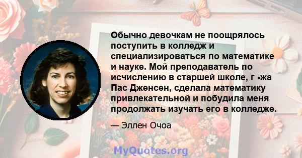 Обычно девочкам не поощрялось поступить в колледж и специализироваться по математике и науке. Мой преподаватель по исчислению в старшей школе, г -жа Пас Дженсен, сделала математику привлекательной и побудила меня