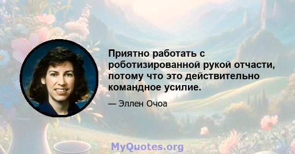 Приятно работать с роботизированной рукой отчасти, потому что это действительно командное усилие.