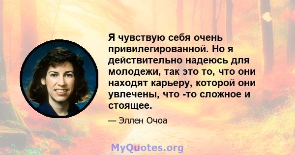 Я чувствую себя очень привилегированной. Но я действительно надеюсь для молодежи, так это то, что они находят карьеру, которой они увлечены, что -то сложное и стоящее.