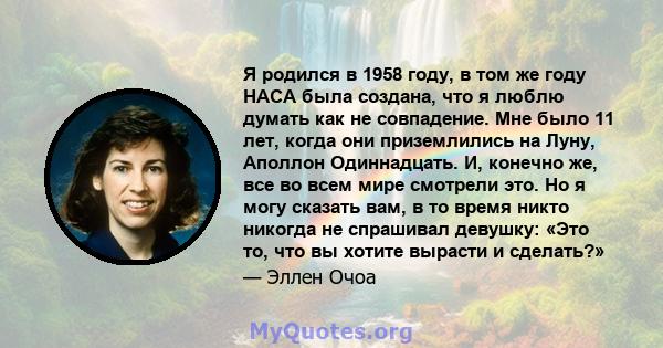 Я родился в 1958 году, в том же году НАСА была создана, что я люблю думать как не совпадение. Мне было 11 лет, когда они приземлились на Луну, Аполлон Одиннадцать. И, конечно же, все во всем мире смотрели это. Но я могу 