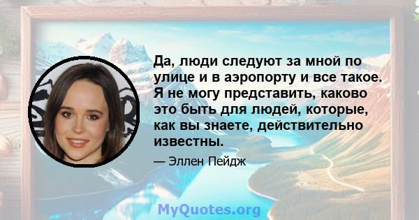 Да, люди следуют за мной по улице и в аэропорту и все такое. Я не могу представить, каково это быть для людей, которые, как вы знаете, действительно известны.