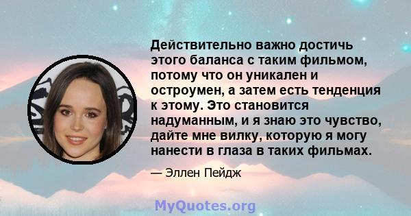 Действительно важно достичь этого баланса с таким фильмом, потому что он уникален и остроумен, а затем есть тенденция к этому. Это становится надуманным, и я знаю это чувство, дайте мне вилку, которую я могу нанести в