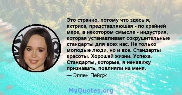 Это странно, потому что здесь я, актриса, представляющая - по крайней мере, в некотором смысле - индустрия, которая устанавливает сокрушительные стандарты для всех нас. Не только молодые люди, но и все. Стандарты