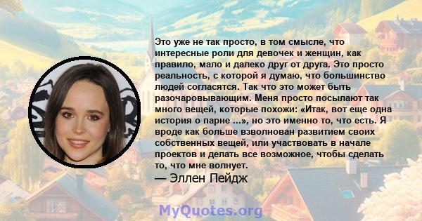 Это уже не так просто, в том смысле, что интересные роли для девочек и женщин, как правило, мало и далеко друг от друга. Это просто реальность, с которой я думаю, что большинство людей согласятся. Так что это может быть 