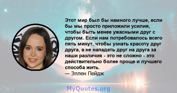 Этот мир был бы намного лучше, если бы мы просто приложили усилия, чтобы быть менее ужасными друг с другом. Если нам потребовалось всего пять минут, чтобы узнать красоту друг друга, а не нападать друг на друга за наши