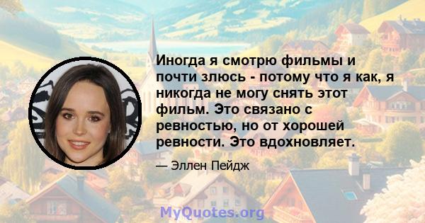 Иногда я смотрю фильмы и почти злюсь - потому что я как, я никогда не могу снять этот фильм. Это связано с ревностью, но от хорошей ревности. Это вдохновляет.