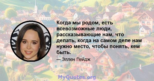 Когда мы родом, есть всевозможные люди, рассказывающие нам, что делать, когда на самом деле нам нужно место, чтобы понять, кем быть.