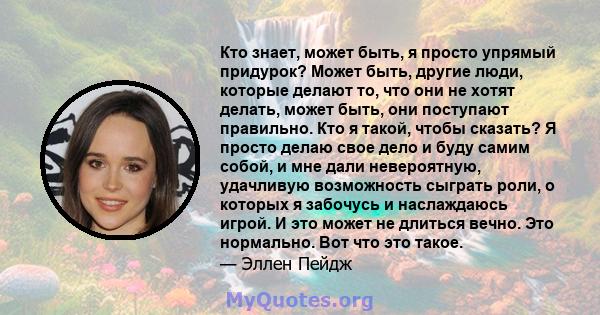 Кто знает, может быть, я просто упрямый придурок? Может быть, другие люди, которые делают то, что они не хотят делать, может быть, они поступают правильно. Кто я такой, чтобы сказать? Я просто делаю свое дело и буду