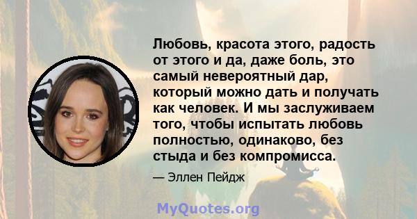 Любовь, красота этого, радость от этого и да, даже боль, это самый невероятный дар, который можно дать и получать как человек. И мы заслуживаем того, чтобы испытать любовь полностью, одинаково, без стыда и без