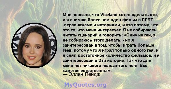 Мне повезло, что Viceland хотел сделать это, и я снимаю более чем один фильм с ЛГБТ -персонажами и историями, и это потому, что это то, что меня интересует. Я не собираюсь читать сценарий и говорить: «Они» не гей, я не