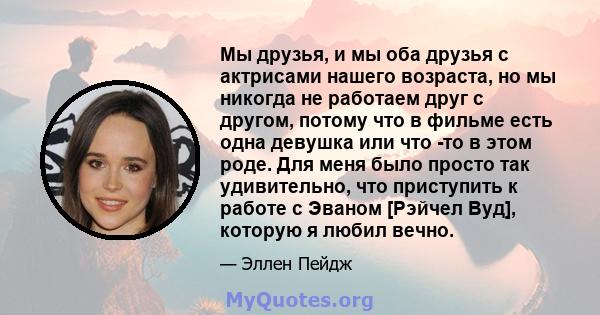 Мы друзья, и мы оба друзья с актрисами нашего возраста, но мы никогда не работаем друг с другом, потому что в фильме есть одна девушка или что -то в этом роде. Для меня было просто так удивительно, что приступить к