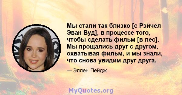 Мы стали так близко [с Рэйчел Эван Вуд], в процессе того, чтобы сделать фильм [в лес]. Мы прощались друг с другом, охватывая фильм, и мы знали, что снова увидим друг друга.