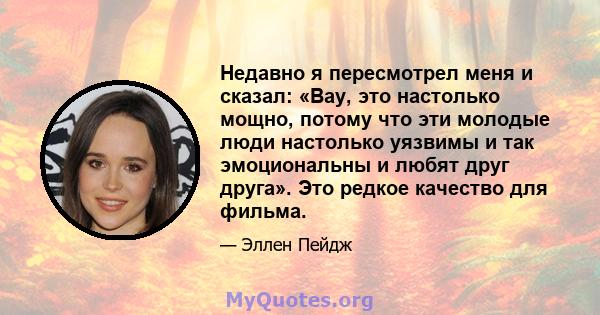 Недавно я пересмотрел меня и сказал: «Вау, это настолько мощно, потому что эти молодые люди настолько уязвимы и так эмоциональны и любят друг друга». Это редкое качество для фильма.