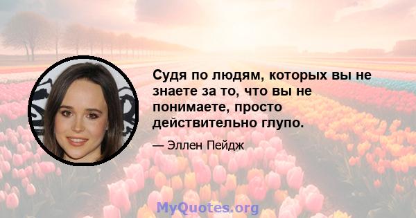 Судя по людям, которых вы не знаете за то, что вы не понимаете, просто действительно глупо.