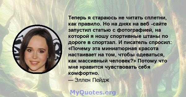 Теперь я стараюсь не читать сплетни, как правило. Но на днях на веб -сайте запустил статью с фотографией, на которой я ношу спортивные штаны по дороге в спортзал. И писатель спросил: «Почему эта миниатюрная красота